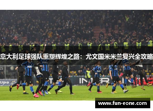 意大利足球强队重塑辉煌之路：尤文国米米兰复兴全攻略