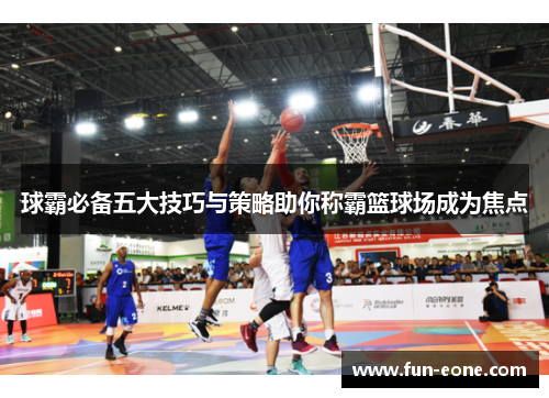 球霸必备五大技巧与策略助你称霸篮球场成为焦点