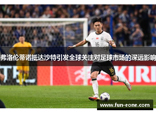 弗洛伦蒂诺抵达沙特引发全球关注对足球市场的深远影响