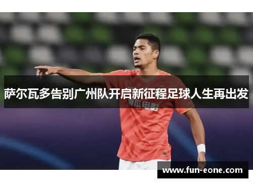 萨尔瓦多告别广州队开启新征程足球人生再出发