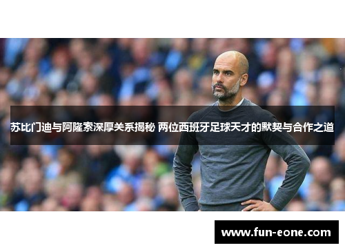 苏比门迪与阿隆索深厚关系揭秘 两位西班牙足球天才的默契与合作之道