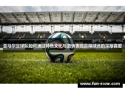 亚马尔足球队如何通过特色文化与激情表现赢得球迷的深厚喜爱