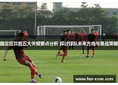国足征召前五大关键要点分析 探讨球队未来方向与备战策略