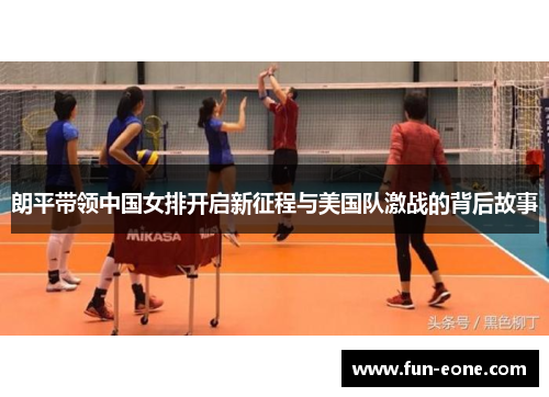 朗平带领中国女排开启新征程与美国队激战的背后故事