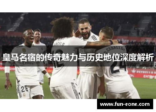 皇马名宿的传奇魅力与历史地位深度解析