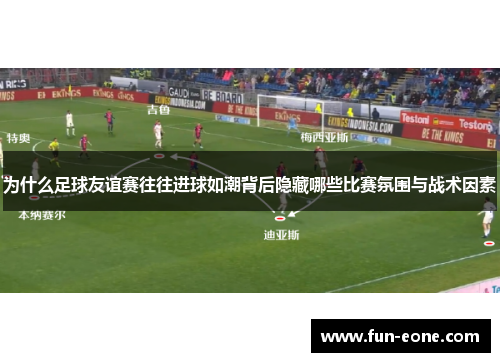 为什么足球友谊赛往往进球如潮背后隐藏哪些比赛氛围与战术因素