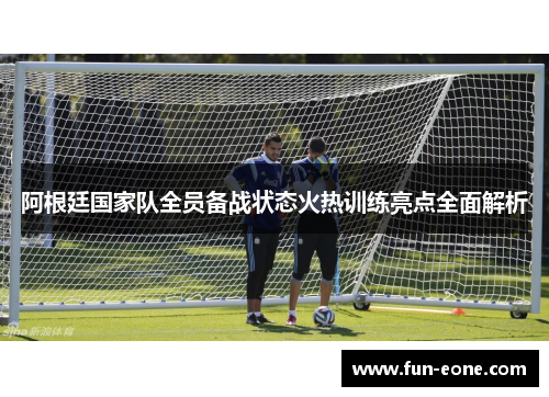 阿根廷国家队全员备战状态火热训练亮点全面解析